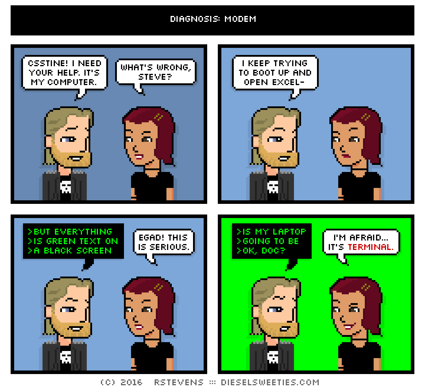metal steve, csstine : csstine! i need your help. it's my computer. what's wrong, steve? i keep trying to boot up and open excel- >but everything >is green text on >a black screen egad! this is serious. >is my laptop >going to be >ok, doc? i'm afraid... it's terminal.