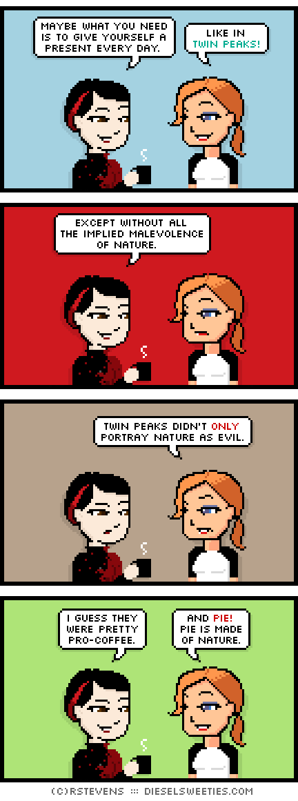 pale suzie, maura : maybe what you need is to give yourself a present every day. like in twin peaks! except without all the implied malevolence of nature. twin peaks didn't only portray nature as evil. i guess they were pretty pro-coffee. and pie! pie is made of nature.