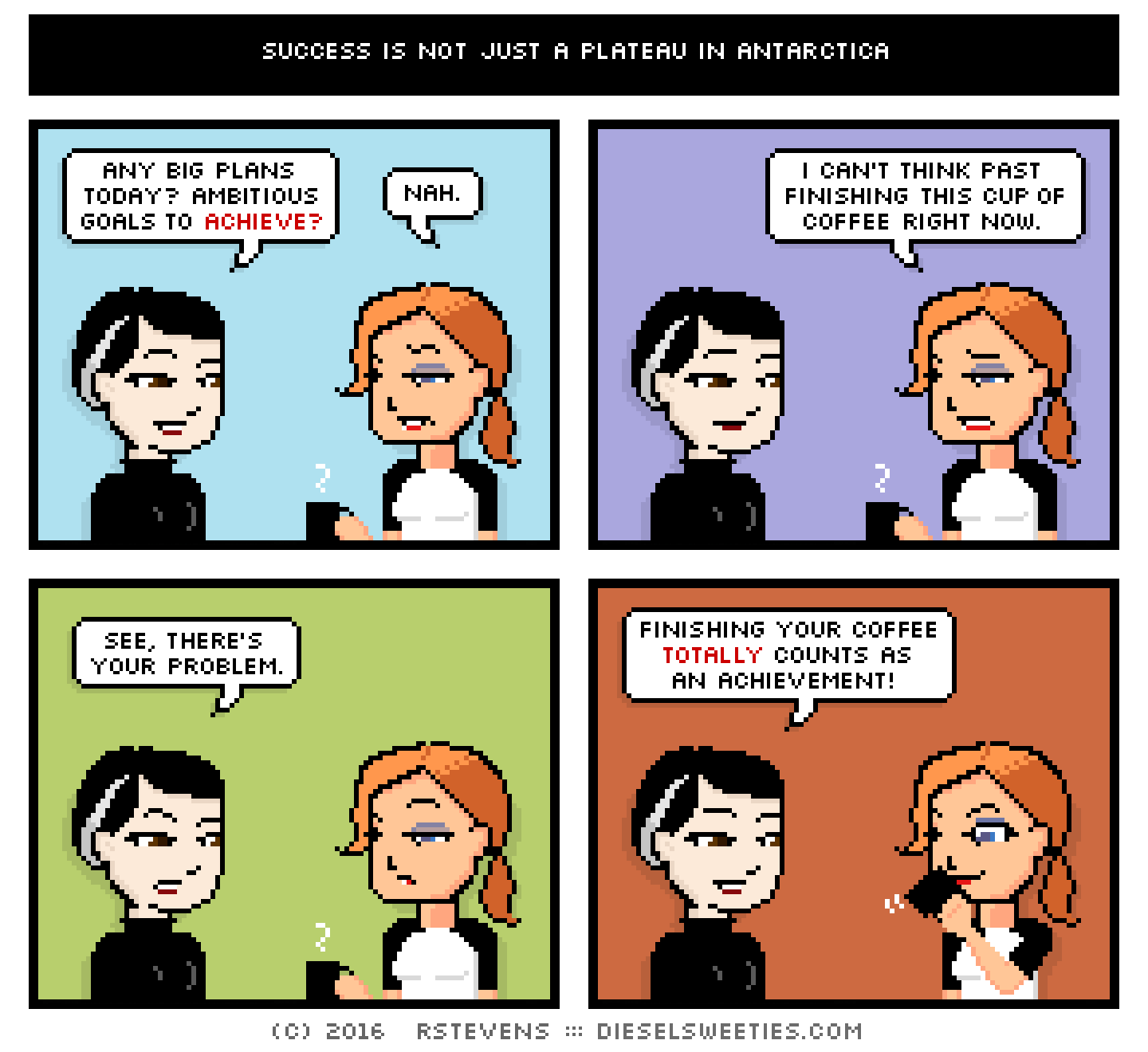 comic pale suzie, maura : holding coffee, any big plans today? ambitious goals to achieve? nah. i can't think past finishing this cup of coffee right now. see, there's your problem. finishing your coffee totally counts as an achievment!