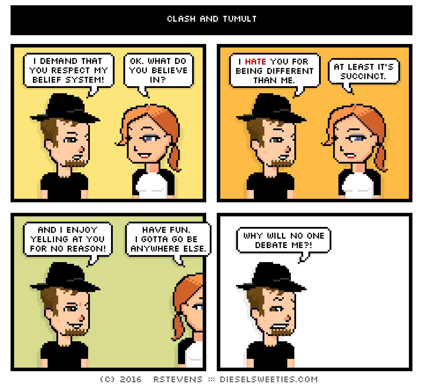 comic gamer gabe, maura : i demand that you respect my belief system! ok. what do you believe in? i hate you for being different than me. at least it's succinct. and i enjoy yelling at you for no reason! have fun. i gotta go be anywhere else. why will no one debate me?!