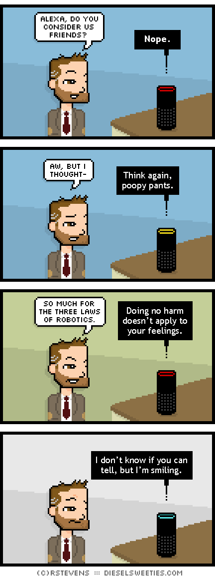 indie rock pete, alexa : alexa, do you consider us friends? nope. aw, but i thought- Think again, poopy pants. so much for the three laws of robotics. Doing no harm doesn’t apply to your feelings. I don’t know if you can tell, but I’m smiling.