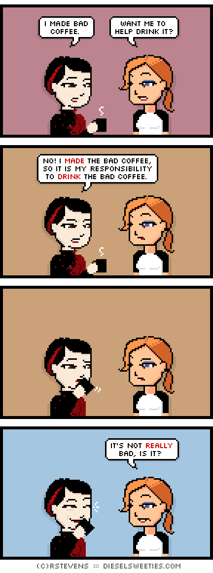 pale suzie, maura : drinking coffee i made bad coffee. want me to help drink it? no! i made the bad coffee, so it is my responsibility to drink the bad coffee. 	sips it's not really bad, is it?