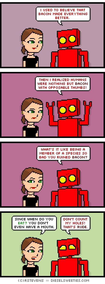 lil sis, red robot : i used to believe that bacon made everything better. then i realized humans were nothing but bacon with opposable thumbs! what's it like being a member of a species so bad you ruined bacon? since when do you eat? you don't even have a mouth. don't count my holes! that's rude.