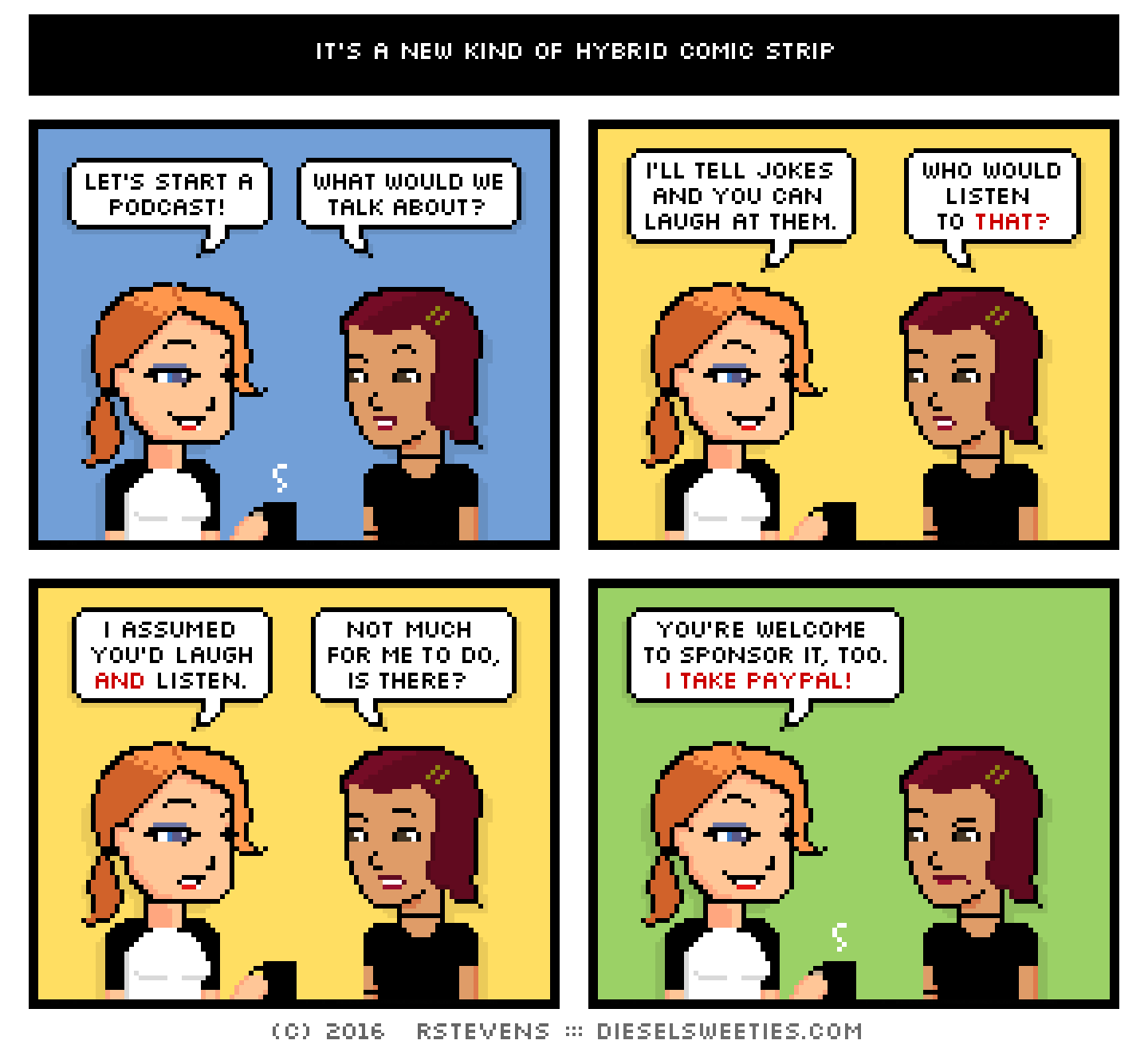 maura, csstine : let's start a podcast! what would we talk about? i'll tell jokes and you can laugh at them. who would listen to that? i assumed you'd laugh and listen. not much for me to do, is there? you're welcome to sponsor it, too. i take paypal!