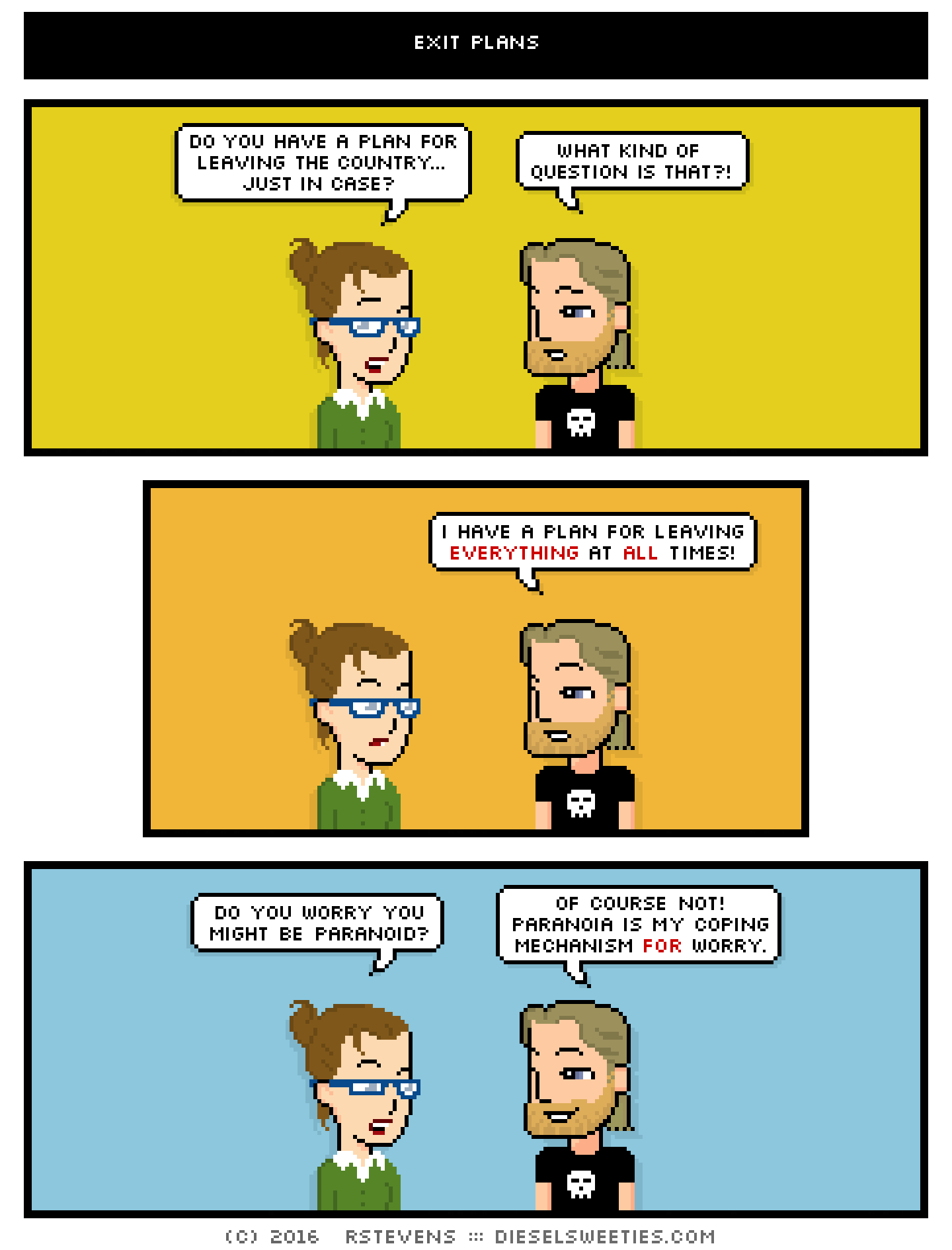 library anne, metal steve : do you have a plan for leaving the country... just in case? what kind of question is that?! i have a plan for leaving everything at all times! do you worry you might be paranoid? of course not! paranoia is my coping mechanism for worry.