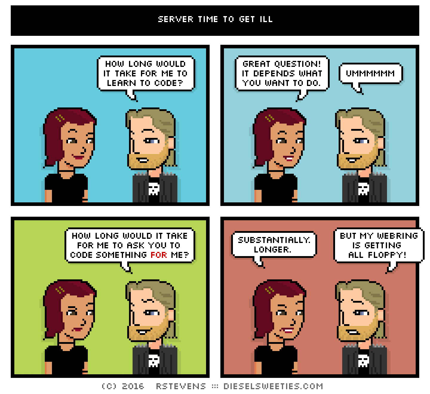 csstine, metal steve : how long would it take for me to learn to code? great question! it depends what you want to do. ummmmmm how long would it take for me to ask you to code something for me? substantially. longer. but my webring is getting all floppy!