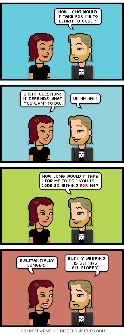 csstine, metal steve : how long would it take for me to learn to code? great question! it depends what you want to do. ummmmmm how long would it take for me to ask you to code something for me? substantially. longer. but my webring is getting all floppy!