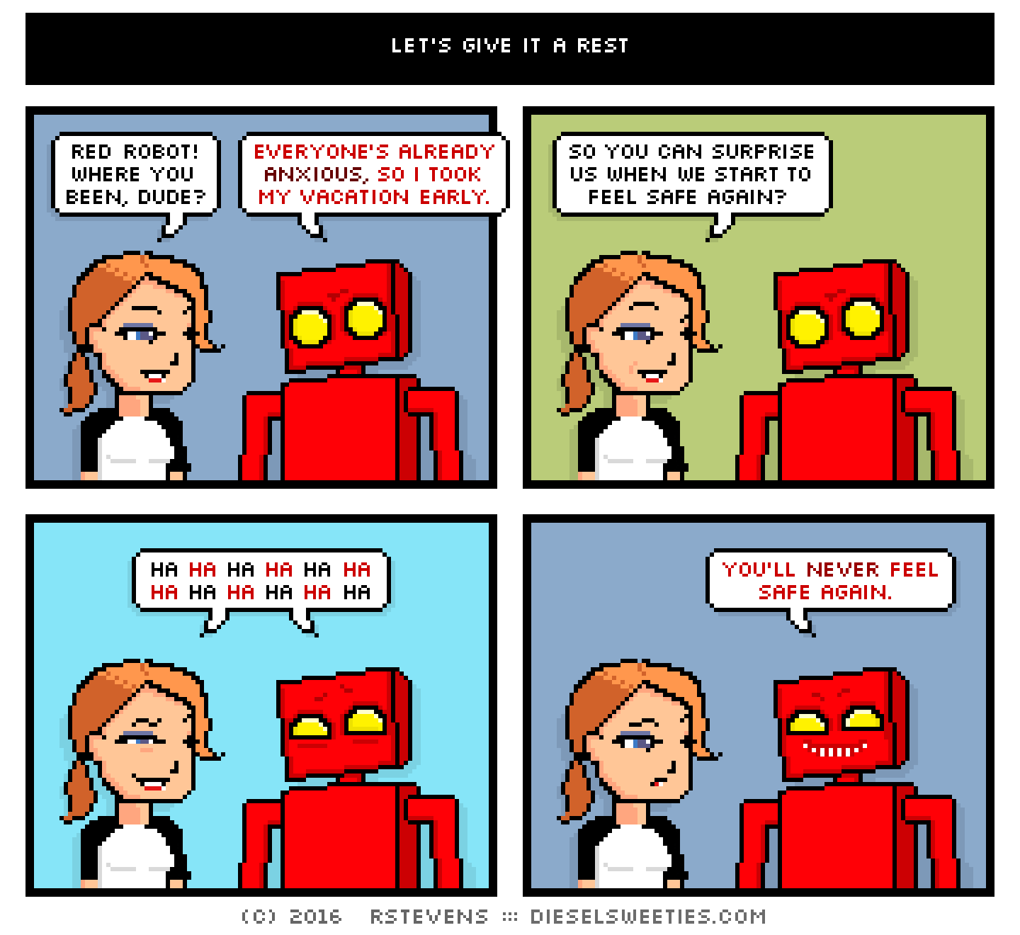 maura, red robot : smile red robot! where you been, dude? everyone's already anxious, so i took my vacation early. so you can surprise us when we start to feel safe again? ha ha ha ha ha ha ha ha ha ha ha ha you'll never feel safe again.