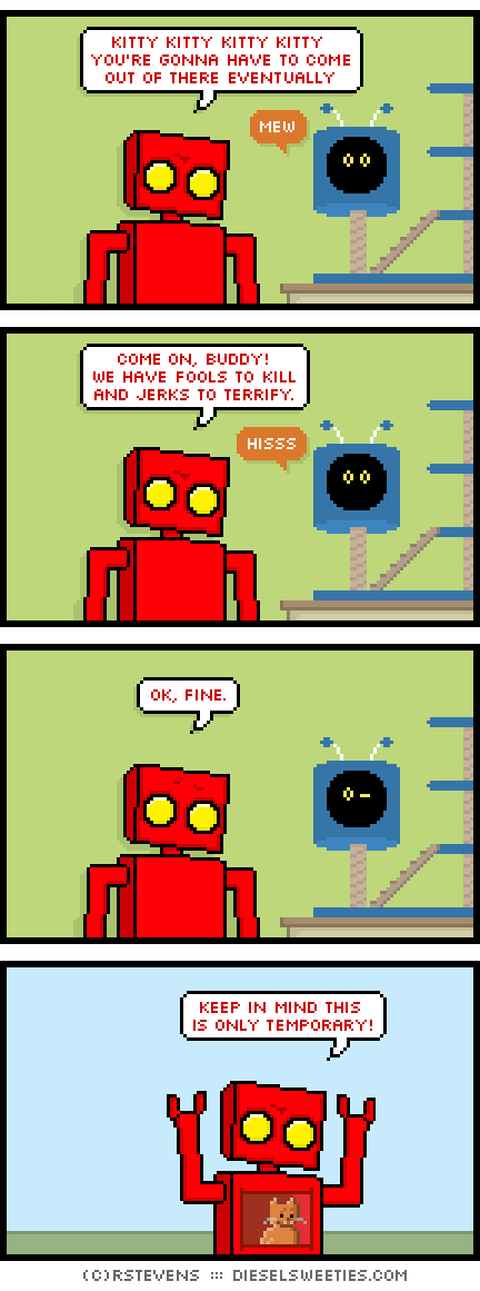 red robot, roger the cat, cat tree, inside stomach chest : kitty kitty kitty kitty you're gonna have to come out of there eventually. mew! come on, buddy! we have fools to kill and jerks to terrify. hiss! ok, fine. keep in mind this is only temporary.