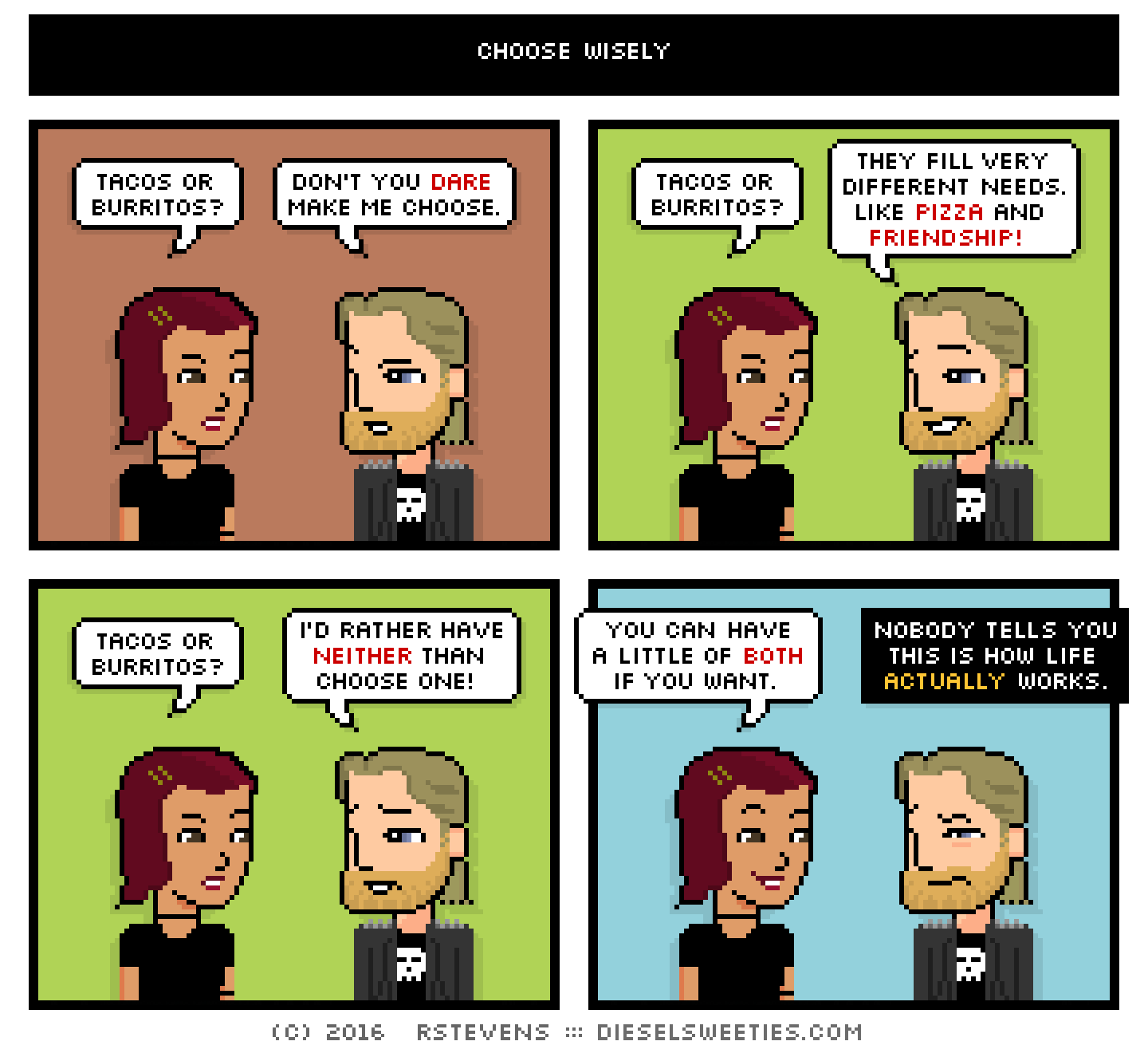 csstine, metal steve : tacos or burritos? don't you dare make me choose. tacos or burritos? they fill very different needs. like pizza and friendship! tacos or burritos? i'd rather have neither than choose one! you can have a little of both if you want. nobody tells you this is how life actually works.