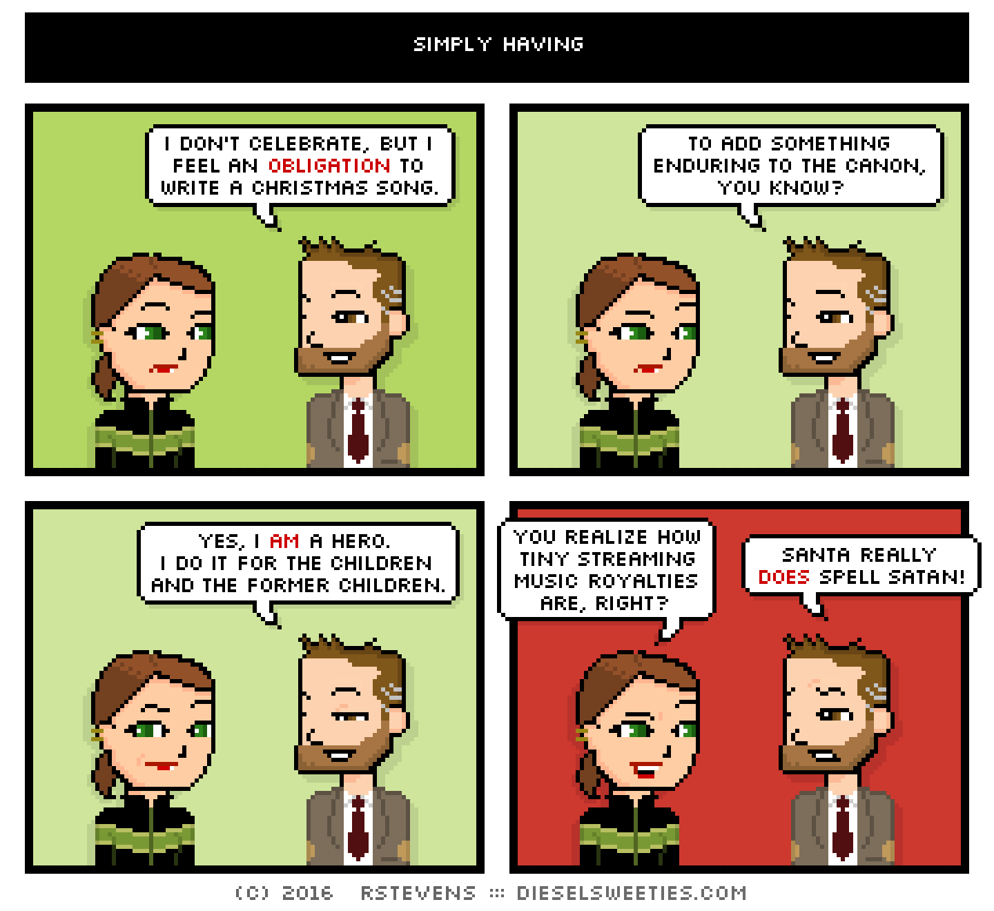 lil sis, indie rock pete : i don't celebrate, but i feel an obligation to write a christmas song. to add something enduring to the canon, you know? yes, i am a hero. i do it for the children and the former children. you realize how tiny streaming music royalties are, right? Santa really does spell satan!!!