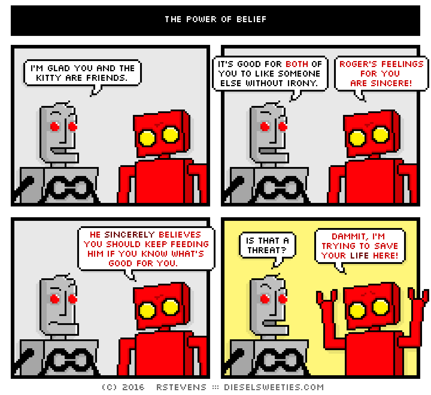 clango, red robot : i'm glad you and the kitty are friends. it's good for both of you to like someone else without irony. roger's feelings for you are sincere! he sincerely believes you should keep feeding him if you know what's good for you. is that a threat? dammit, i'm trying to save your life here!