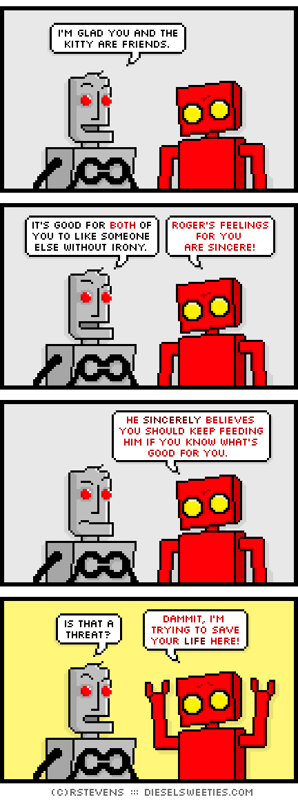 clango, red robot : i'm glad you and the kitty are friends. it's good for both of you to like someone else without irony. roger's feelings for you are sincere! he sincerely believes you should keep feeding him if you know what's good for you. is that a threat? dammit, i'm trying to save your life here!