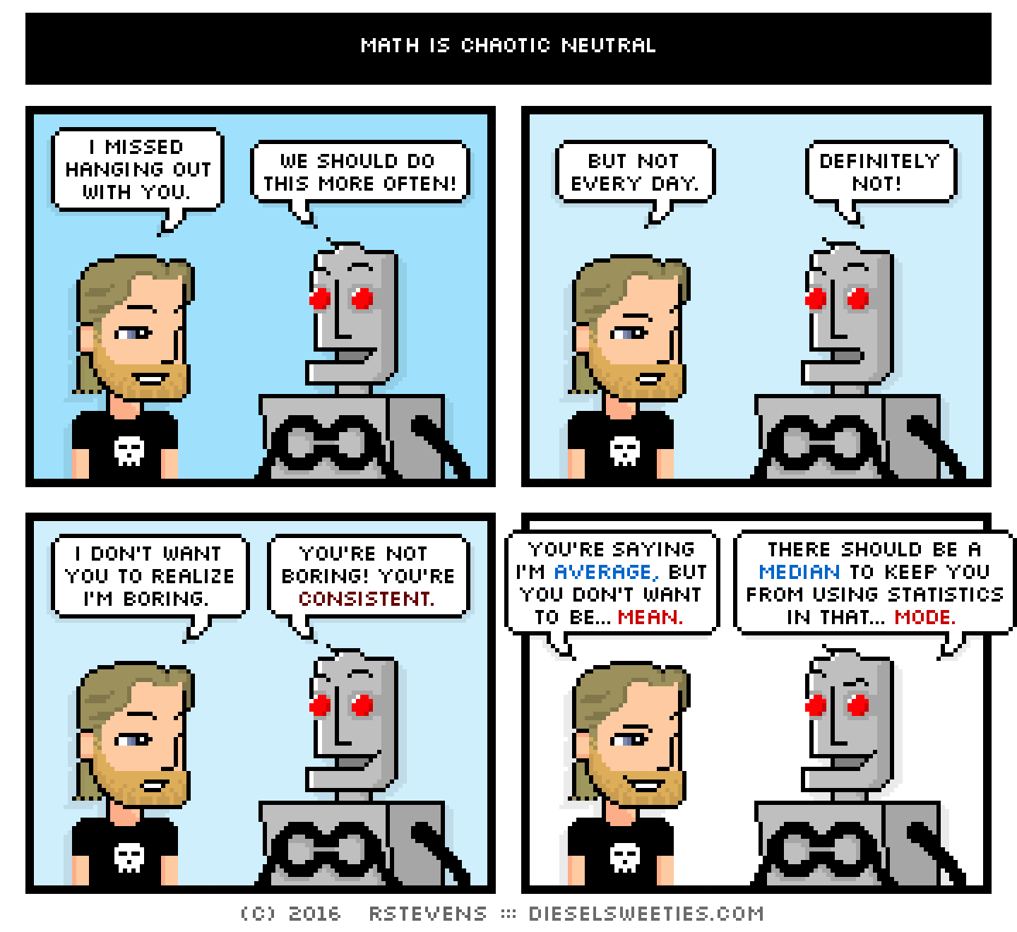 metal steve, clango : i missed hanging out with you. we should do this more often! but not every day. definitely not! i don't want you to realize i'm boring. you're not boring! you're consistent. you're saying i'm average, but you don't want to be... mean. there should be a median to keep you using statistics in that... mode.