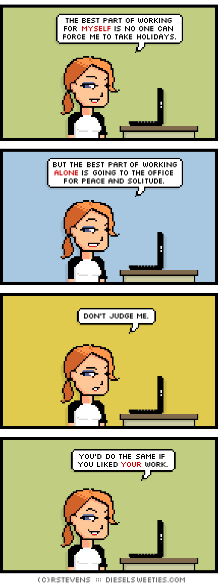 maura, laptop : the best part of working for myself is no one can force me to take holidays. but the best part of working alone is going to the office for peace and solitude. don't judge me. you'd do the same if you liked your work.