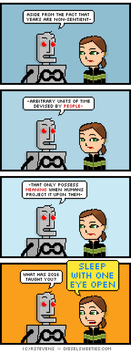 clango, lil sis : aside from the fact that years are non-sentient- -arbitrary units of time devised by people- -that only possess meaning when humans project it upon them- what has 2016 taught you? sleep with one eye open