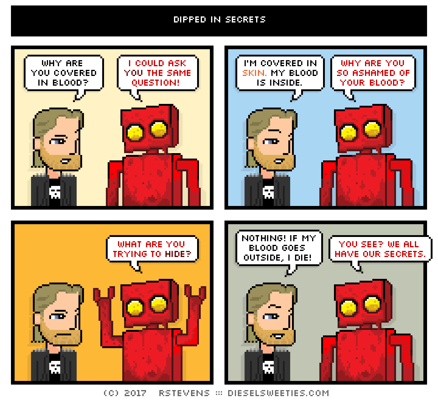 metal steve, red robot : why are you covered in blood? i could ask you the same question! i'm covered in skin. my blood is inside. why are you so ashamed of your blood? what are you trying to hide? nothing! if my blood goes outside, i die! you see? we all have our secrets. 