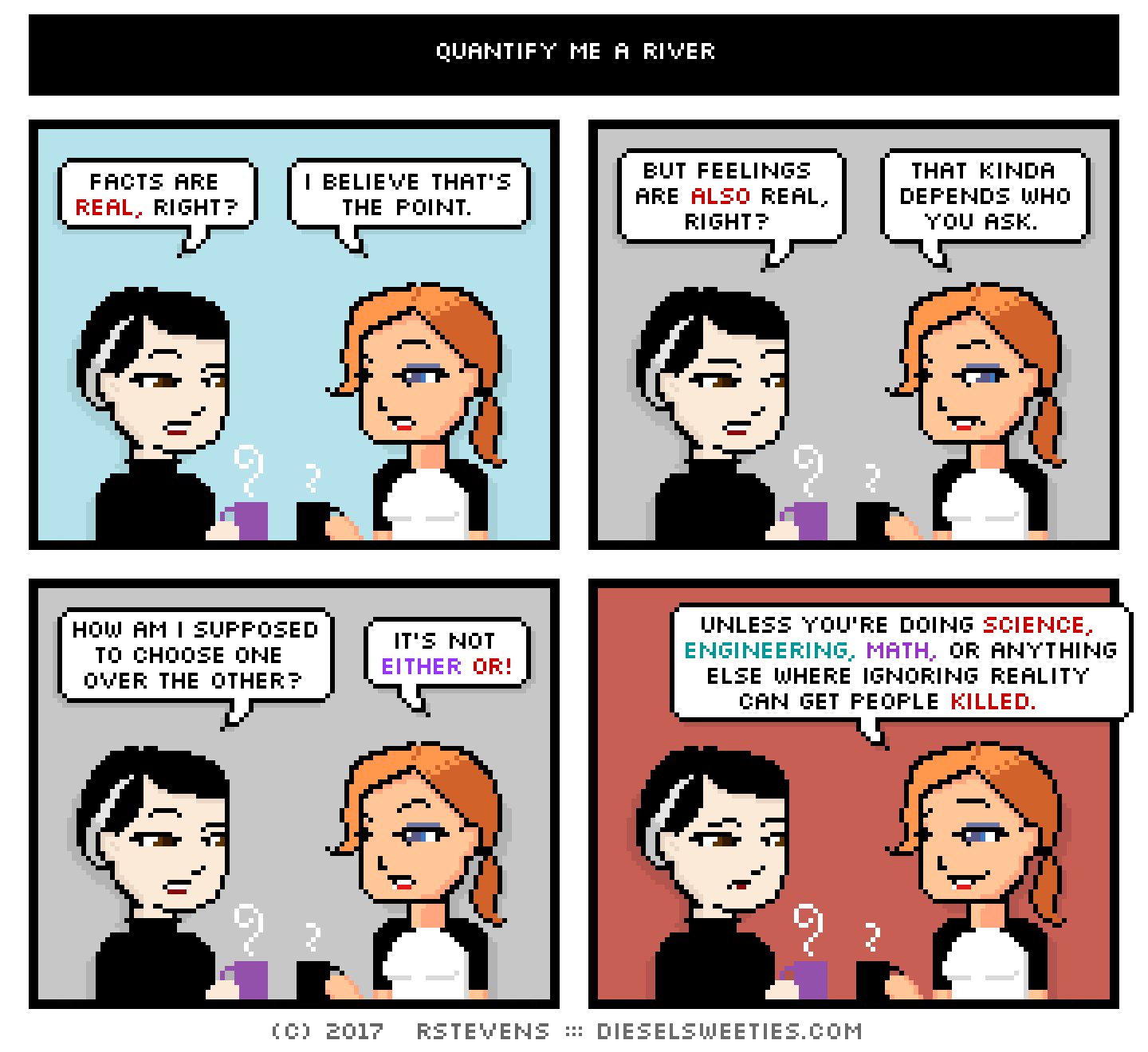 pale suzie, maura : facts are real, right? i believe that's the point. but feelings are also real, right? that kinda depends who you ask. how am i supposed to choose one over the other? it's not either or! unless you're doing science, engineering, math, or anything else where ignoring reality can get people killed.