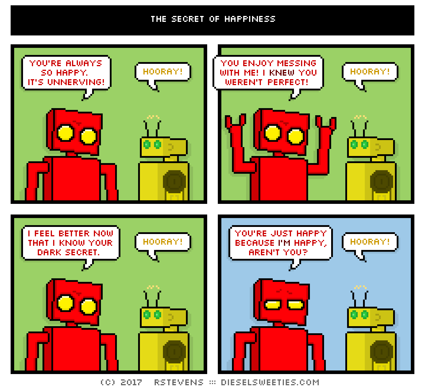 red robot, torpor : you're always so happy. it's unnerving! hooray! you enjoy messing with me! i knew you weren't perfect! hooray! i feel better now that i know your dark secret. hooray! you're just happy because i'm happy, aren't you? hooray!