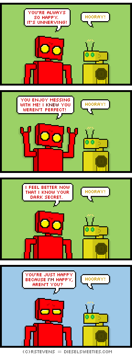 red robot, torpor : you're always so happy. it's unnerving! hooray! you enjoy messing with me! i knew you weren't perfect! hooray! i feel better now that i know your dark secret. hooray! you're just happy because i'm happy, aren't you? hooray!