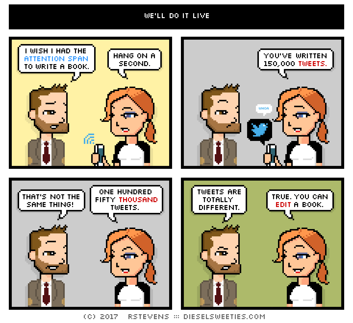 indie rock pete, maura, holding phone : i wish i had the attention span to write a book. hang on a second. you've written 150,000 tweets. that's not the same thing! one hundred fifty thousand tweets. tweets are totally different. true. you can edit a book.