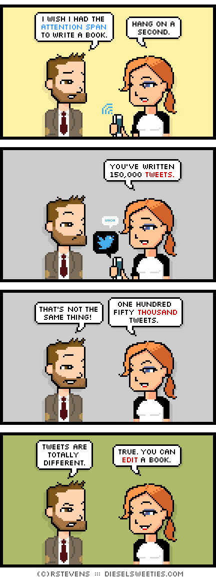 indie rock pete, maura, holding phone : i wish i had the attention span to write a book. hang on a second. you've written 150,000 tweets. that's not the same thing! one hundred fifty thousand tweets. tweets are totally different. true. you can edit a book.