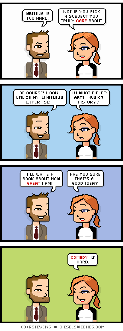 indie rock pete, maura : writing is too hard. not if you pick a subject you truly care about. of course! i can utilize my limitless expertise! in what field? art? music? history? i'll write a book about how great i am! are you sure that's a good idea? comedy is hard.