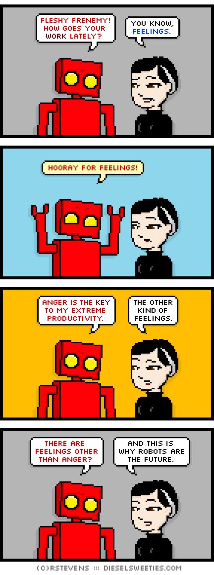red robot, pale suzie : arms up, fleshy frenemy! how goes your work lately? you know, feelings. hooray for feelings! anger is the key to my extreme productivity. the other kind of feelings. there are feelings other than anger? and this is why robots are the future.