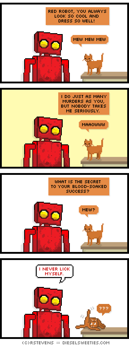 red robot, covered in blood, roger the cat, cat licking butt ass : mew mew mew red robot, you always look so cool and dress so well! i do just as many murders as you, but nobody takes me seriously maaowww what is the secret to your blood-soaked success? mew? i never lick myself. ???
