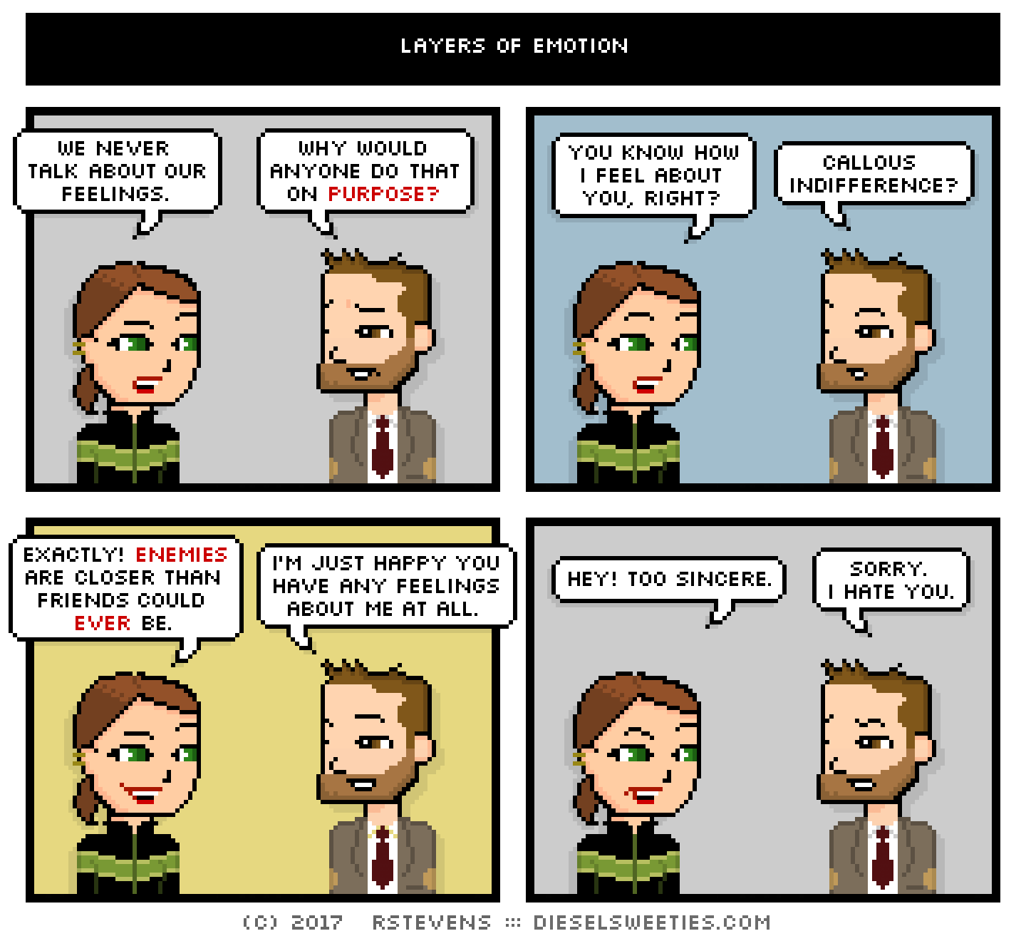 lil sis, indie rock pete : we never talk about our feelings. why would anyone do that on purpose? you know how i feel about you, right? callous indifference? exactly! enemies are closer than friends could ever be. i'm just happy you have any feelings about me at all. hey! too sincere. sorry. i hate you.