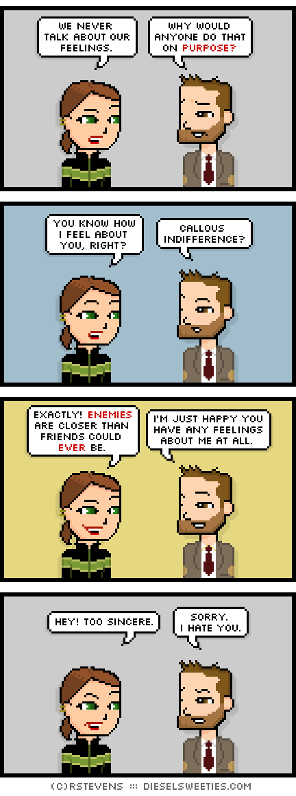 lil sis, indie rock pete : we never talk about our feelings. why would anyone do that on purpose? you know how i feel about you, right? callous indifference? exactly! enemies are closer than friends could ever be. i'm just happy you have any feelings about me at all. hey! too sincere. sorry. i hate you.