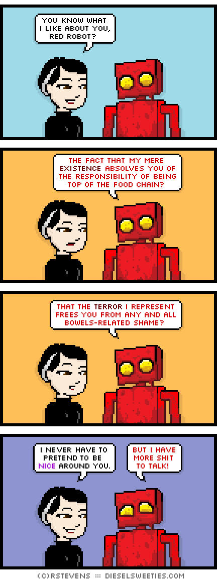 pale suzie, red robot : covered in blood smile : you know what i like about you, red robot? the fact that my mere existence absolves you of responsibility of being top of the food chain? that the terror i represent frees you from any and all bowels-related shame? i never have to pretend to be nice around you. but i have more shit to talk!