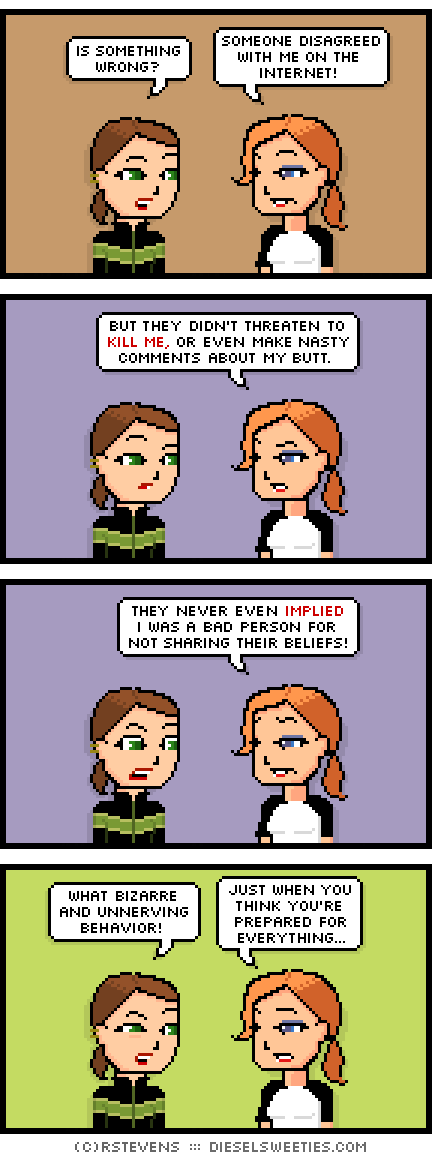 lil sis, maura : is something wrong? someone disagreed with me on the internet! but they didn't threaten to kill me, or even make nasty comments about my butt. they never even implied i was a bad person for not sharing their beliefs! what bizarre and unnerving behavior! just when you think you're prepared for everything...