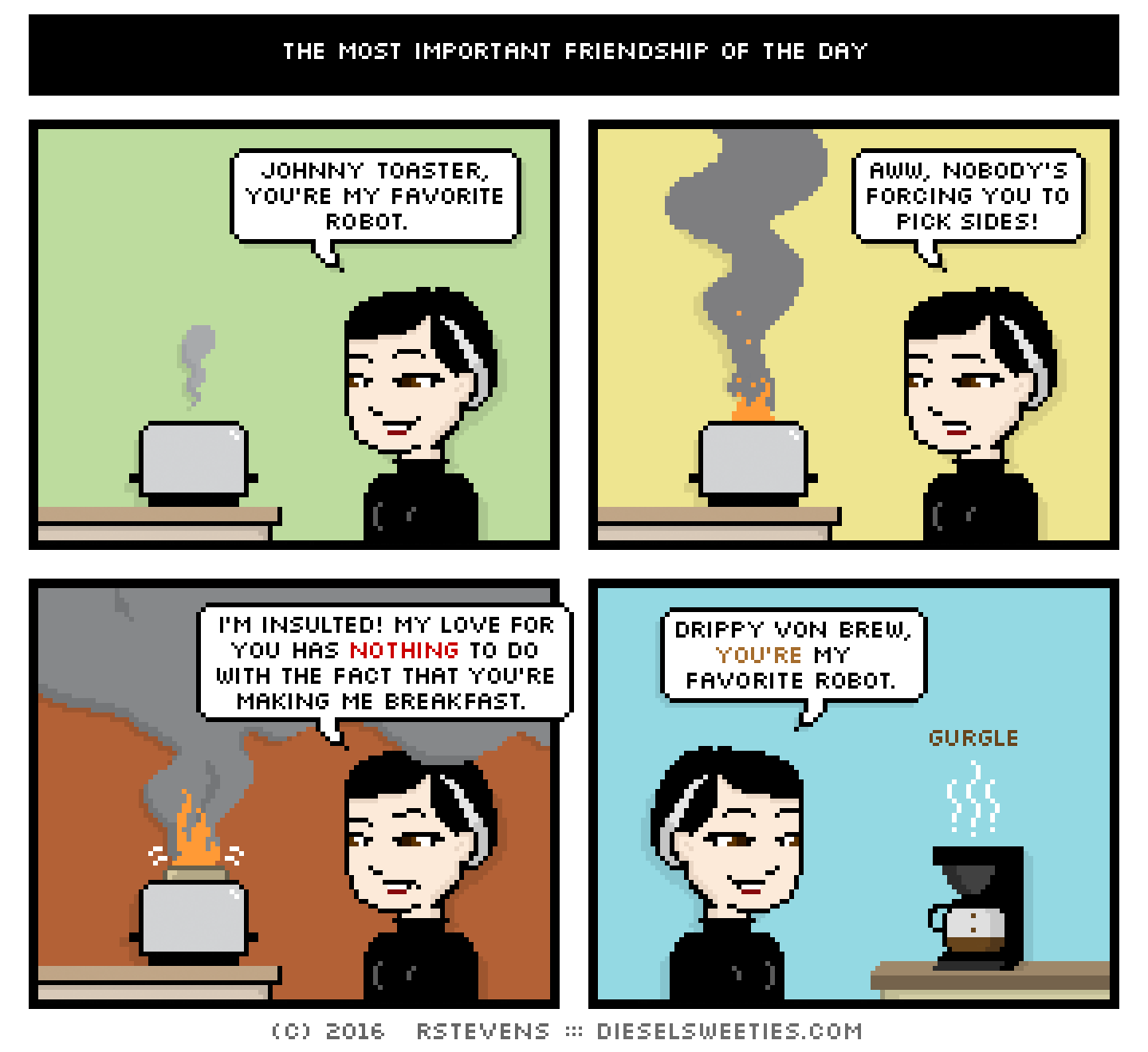 johnny toaster, pale suzie, coffee pot : johnny toaster, you're my favorite robot. aww, nobody's forcing you to pick sides! i'm insulted! my love for you has nothing to do with the fact that you're making me breakfast. drippy von brew, you're my favorite robot. gurgle