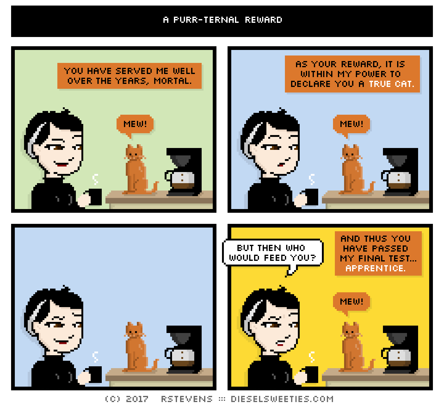 pale suzie, coffee pot, roger the cat : mew you have served me well over the years, mortal. as your reward, it is within my power to declare you a true cat but then who would feed you? and thus you have passed my final test, apprentice.