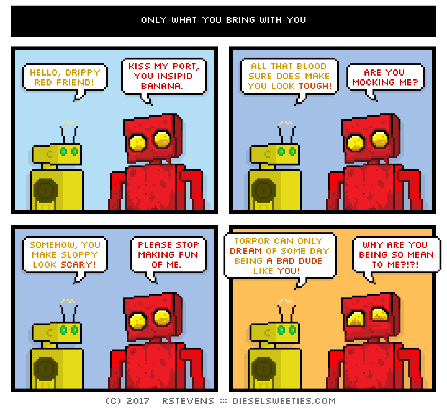 torpor, red robot : crying sad eyes hello, drippy red friend! kiss my port, you insipid banana. all that blood sure does make you look tough! are you mocking me? somehow, you make sloppy look scary! please stop making fun of me. torpor can only dream of some day being a bad dude like you! why are you being so mean to me?!?!