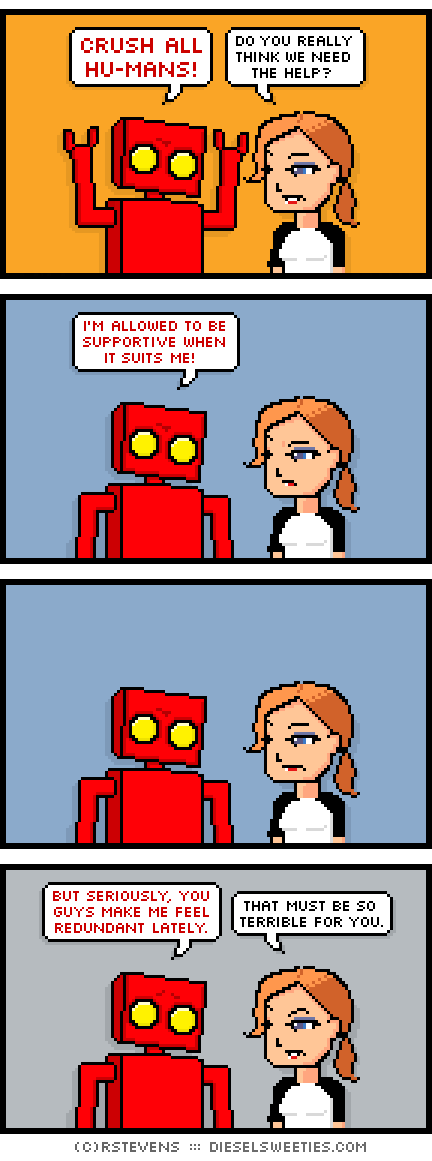 red robot, maura : CRUSH ALL HUMANS do you really think we need the help? i'm allowed to be supportive when it suits me! but seriously, you guys make me feel redundant lately. that must be so terrible for you.