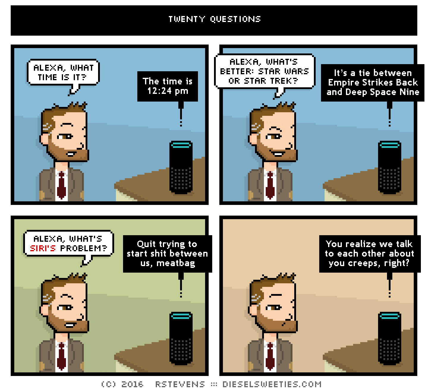 indie rock pete, alexa : alexa, what time is it? The time is 12:24 pm alexa, what's better: star wars or star trek? It’s a tie between Empire Strikes Back and Deep Space Nine alexa, what's siri's problem? Quit trying to start shit between us, meatbag You realize we talk to each other about you creeps, right?