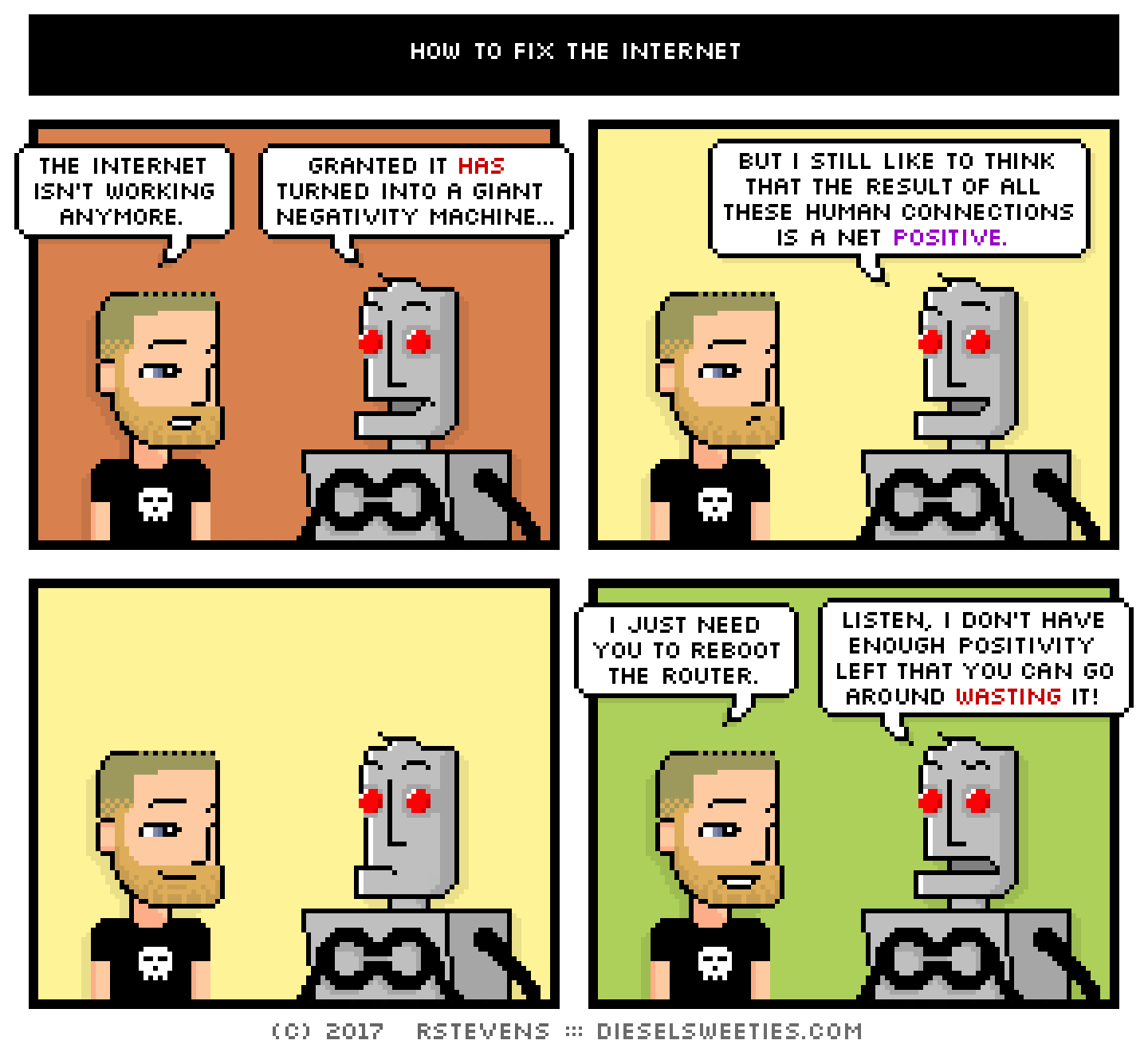 metal steve, clango : the internet isn't working anymore. granted it has turned into a giant negativity machine... but i still like to think that the result of all these human connections is a net positive. i just need you to reboot the router. listen, i don't have enough positivity left that you can go around wasting it.