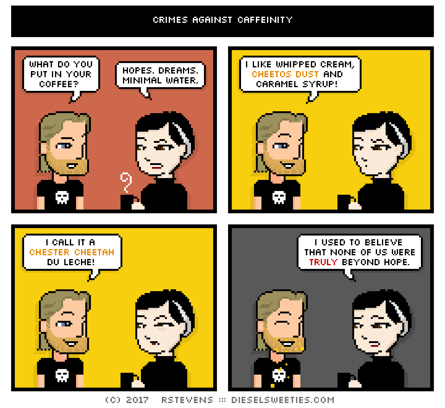 comic metal steve, pale suzie : what do you put in your coffee? hopes. dreams. minimal water. i like whipped cream, cheetos dust and caramel syrup! i call it a chester cheetah du leche! i used to believe that none of us were truly beyond hope.