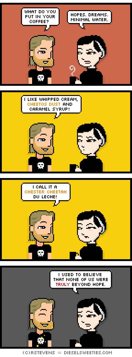 metal steve, pale suzie : what do you put in your coffee? hopes. dreams. minimal water. i like whipped cream, cheetos dust and caramel syrup! i call it a chester cheetah du leche! i used to believe that none of us were truly beyond hope.