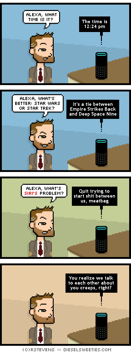 indie rock pete, alexa : alexa, what time is it? The time is 12:24 pm alexa, what's better: star wars or star trek? It’s a tie between Empire Strikes Back and Deep Space Nine alexa, what's siri's problem? Quit trying to start shit between us, meatbag You realize we talk to each other about you creeps, right?