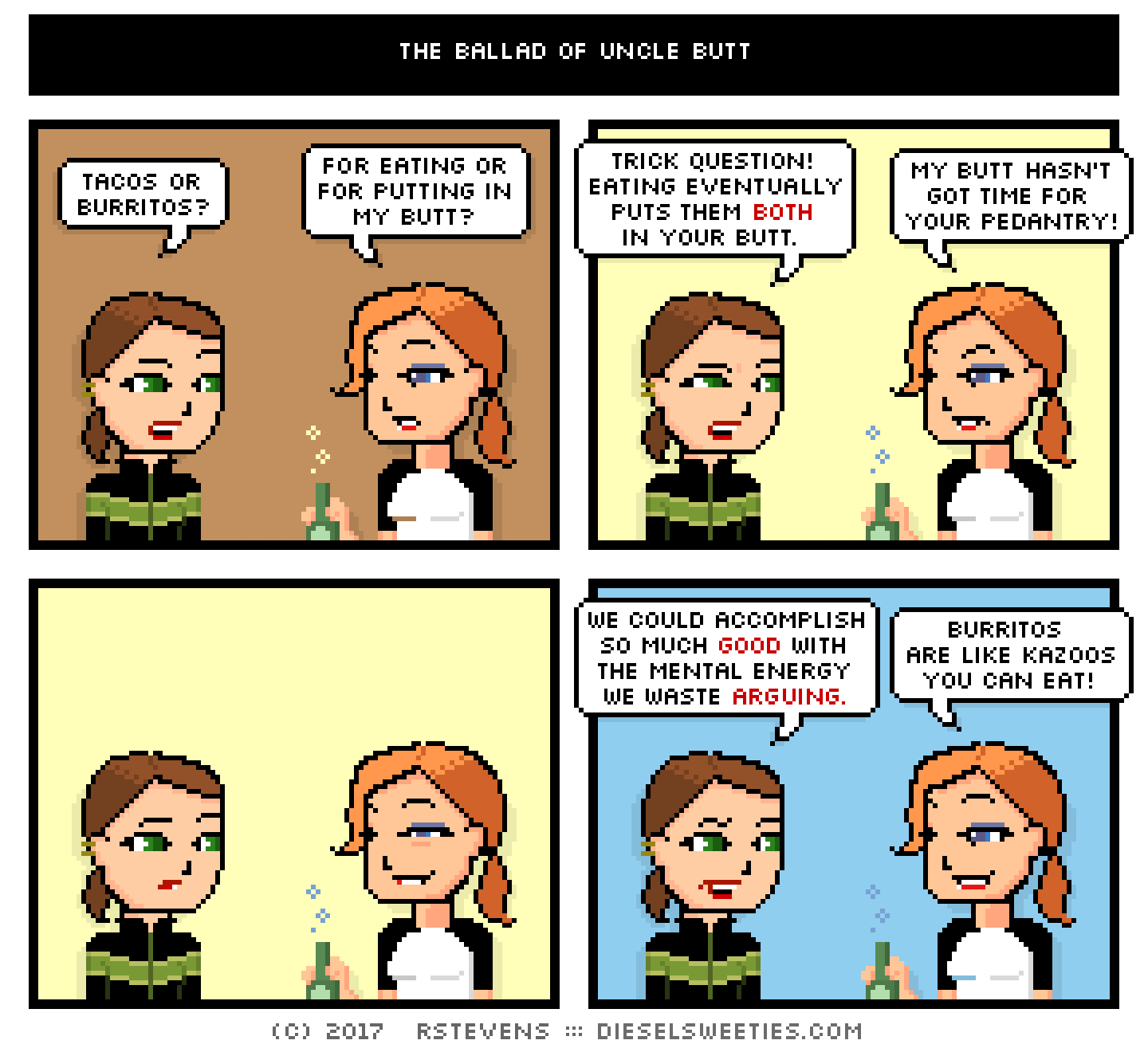 comic maura, lil sis doctor sis : tacos or burritos? for eating or for putting in my butt? trick question! eating eventually puts them both in your butt. my butt hasn't got time for your pedantry! we could accomplish so much good with the mental energy we wasted arguing. burritos are like kazoos you can eat!
