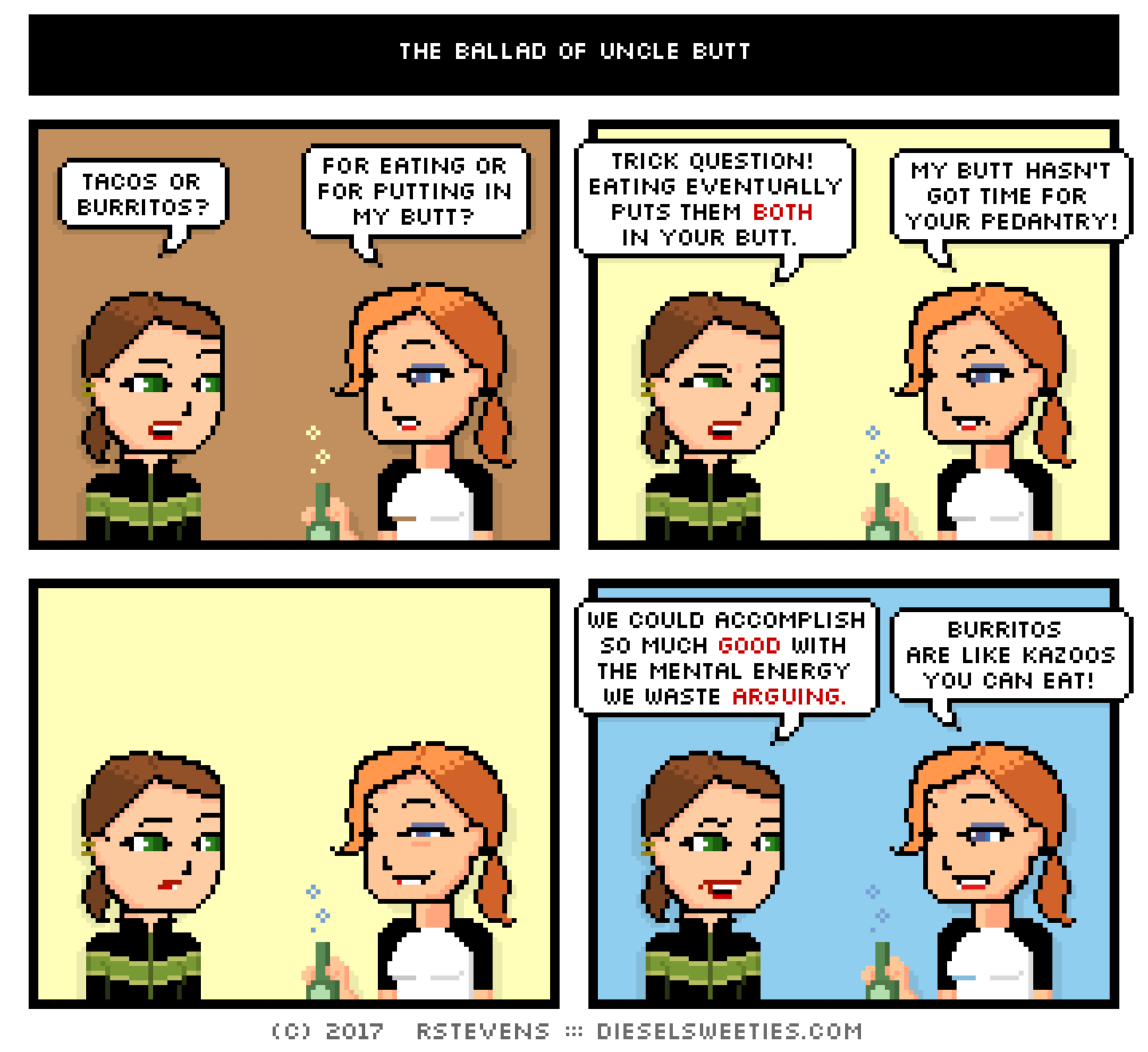 maura, lil sis doctor sis : tacos or burritos? for eating or for putting in my butt? trick question! eating eventually puts them both in your butt. my butt hasn't got time for your pedantry! we could accomplish so much good with the mental energy we wasted arguing. burritos are like kazoos you can eat!