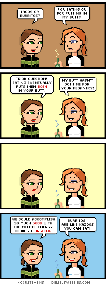 maura, lil sis doctor sis : tacos or burritos? for eating or for putting in my butt? trick question! eating eventually puts them both in your butt. my butt hasn't got time for your pedantry! we could accomplish so much good with the mental energy we wasted arguing. burritos are like kazoos you can eat!