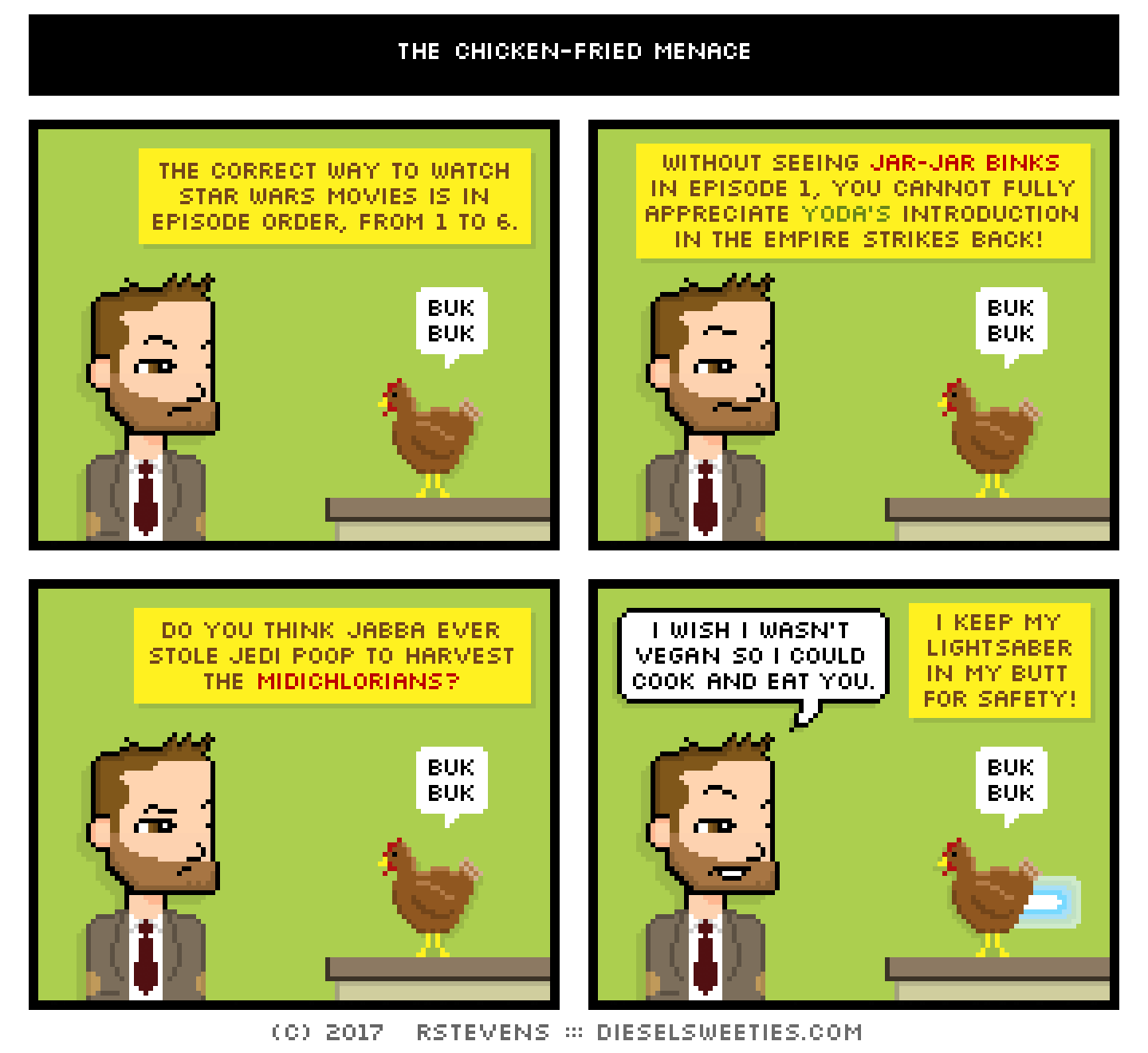 indie rock pete, bertram the chicken : buk bawk buk buk buk the correct way to watch star wars movies is in episode order, from 1 to 6. without seeing jar-jar binks in episode 1, you cannot fully appreciate yoda's introduction in the empire strikes back! do you think jabba ever stole jedi poop to harvest the midichlorians? i wish i wasn't vegan so i could cook and eat you. i keep my lightsaber in my butt for safety!