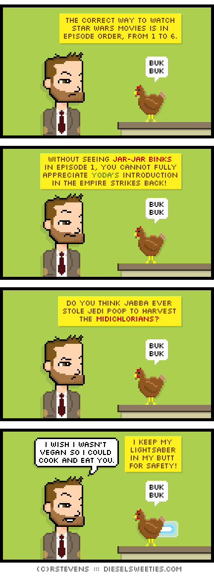 indie rock pete, bertram the chicken : buk bawk buk buk buk the correct way to watch star wars movies is in episode order, from 1 to 6. without seeing jar-jar binks in episode 1, you cannot fully appreciate yoda's introduction in the empire strikes back! do you think jabba ever stole jedi poop to harvest the midichlorians? i wish i wasn't vegan so i could cook and eat you. i keep my lightsaber in my butt for safety!