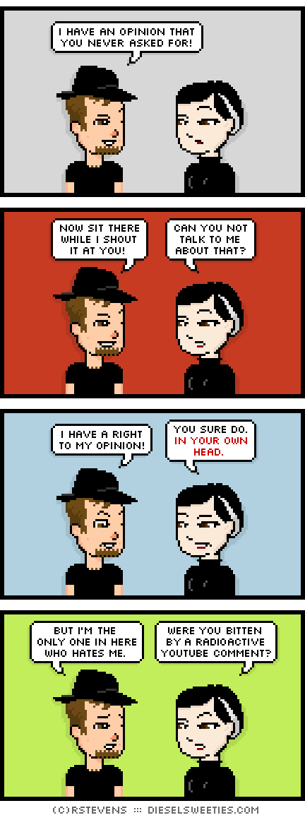 gamer gabe, pale suzie : i have an opinion that you never asked for! now sit there while i shout it at you! can you not talk to me about that? i have a right to my opinion! you sure do! in your own head. 	but i'm the only one in here who hates me. were you bitten by a radioactive youtube comment?