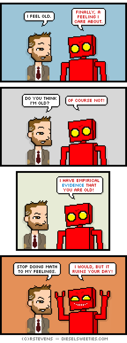 indie rock pete, red robot : i feel old. finally, a feeling i care about. do you think i'm old? of course not! i have empirical evidence that you are old! stop doing math to my feelings. i would, but it ruins your day!