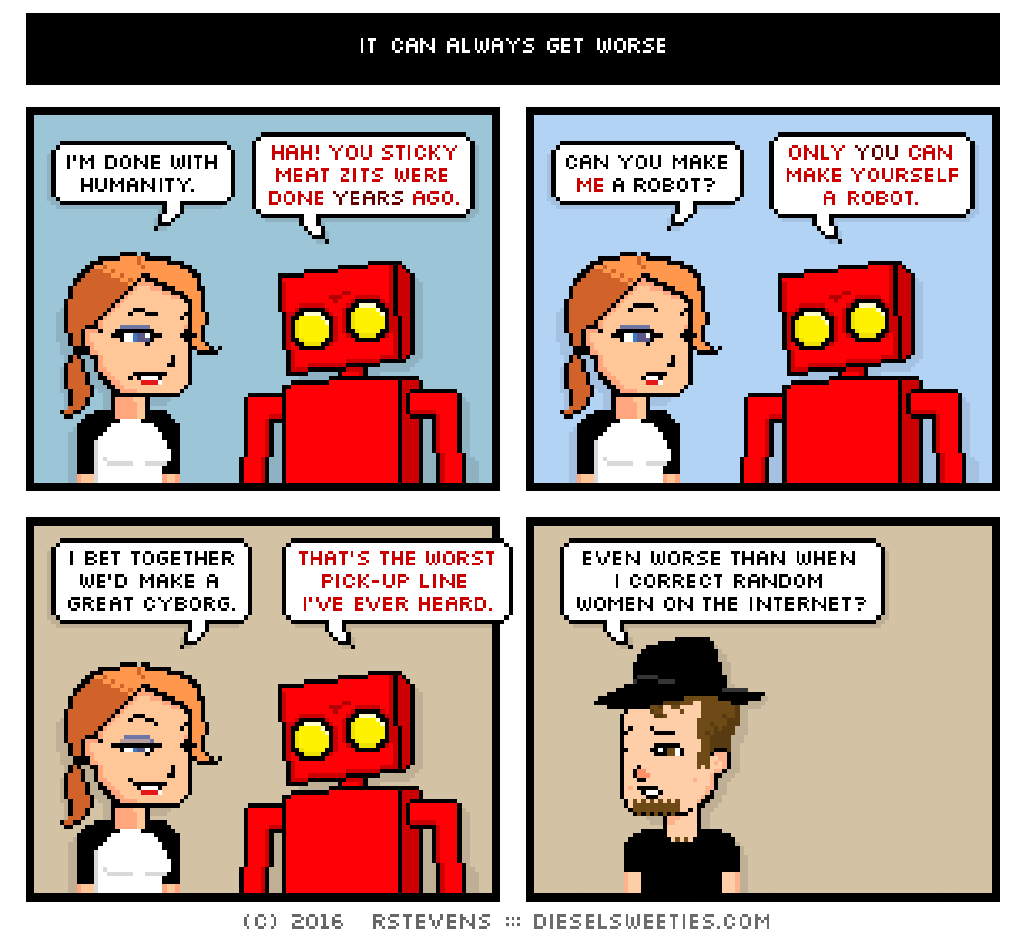 maura, red robot, gamer gabe : i'm done with humanity. hah! you sticky meat zits were done years ago. can you make me a robot? only you can make yourself a robot. i bet together we'd make a great cyborg. that's the worst pick-up line i've ever heard. even worse than when i correct random women on the internet?